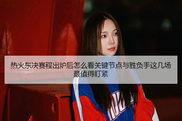 热火东决赛程出炉后怎么看关键节点与胜负手这几场最值得盯紧